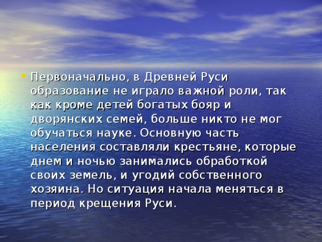 Первоначально, в Древней Руси образование не играло важной роли, так как кроме детей богатых бояр и дворянских семей, больше никто не мог обучаться науке. Основную часть населения составляли крестьяне, которые днем и ночью занимались обработкой своих земель, и угодий собственного хозяина. Но ситуация начала меняться в период крещения Руси.