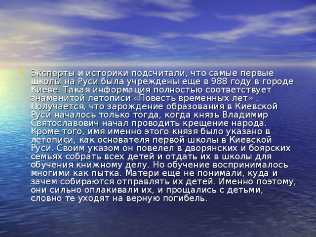 Эксперты и историки подсчитали, что самые первые школы на Руси была учреждены еще в 988 году в городе Киеве. Такая информация полностью соответствует знаменитой летописи «Повесть временных лет» . Получается, что зарождение образования в Киевской Руси началось только тогда, когда князь Владимир Святославович начал проводить крещение народа. Кроме того, имя именно этого князя было указано в летописи, как основателя первой школы в Киевской Руси. Своим указом он повелел в дворянских и боярских семьях собрать всех детей и отдать их в школы для обучения книжному делу. Но обучение воспринималось многими как пытка. Матери еще не понимали, куда и зачем собираются отправлять их детей. Именно поэтому, они сильно оплакивали их, и прощались с детьми, словно те уходят на верную погибель.