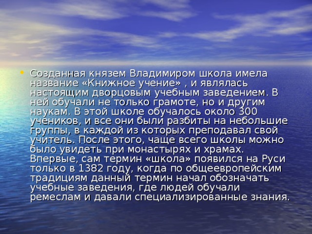 Созданная князем Владимиром школа имела название «Книжное учение» , и являлась настоящим дворцовым учебным заведением. В ней обучали не только грамоте, но и другим наукам. В этой школе обучалось около 300 учеников, и все они были разбиты на небольшие группы, в каждой из которых преподавал свой учитель. После этого, чаще всего школы можно было увидеть при монастырях и храмах. Впервые, сам термин «школа» появился на Руси только в 1382 году, когда по общеевропейским традициям данный термин начал обозначать учебные заведения, где людей обучали ремеслам и давали специализированные знания.