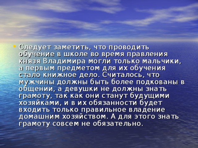 Следует заметить, что проводить обучение в школе во время правления князя Владимира могли только мальчики, а первым предметом для их обучения стало книжное дело. Считалось, что мужчины должны быть более подкованы в общении, а девушки не должны знать грамоту, так как они станут будущими хозяйками, и в их обязанности будет входить только правильное владение домашним хозяйством. А для этого знать грамоту совсем не обязательно.