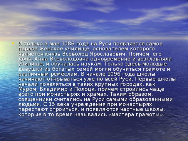 И только в мае 1086 года на Руси появляется самое первое женское училище, основателем которого является князь Всеволод Ярославович. Причем, его дочь, Анна Всеволодовна одновременно и возглавляла училище, и обучалась наукам. Только здесь молодые девушки из богатых семей могли обучиться грамоте и различным ремёслам. В начале 1096 года школы начинают открываться уже по всей Руси. Первые школы начали появляться в таких крупных городах, как Муром, Владимир и Полоцк, причем строились чаще всего при монастырях и храмах. Таким образом, священники считались на Руси самыми образованными людьми. С 15 века учреждения при монастырях перестают строиться, и появляются частные школы, которые в то время назывались «мастера грамоты».