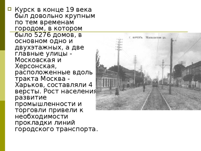 Курск в конце 19 века был довольно крупным по тем временам городом, в котором было 5276 домов, в основном одно и двухэтажных, а две главные улицы - Московская и Херсонская, расположенные вдоль тракта Москва - Харьков, составляли 4 версты. Рост населения, развитие промышленности и торговли привели к необходи­мости прокладки линий городского транспорта.