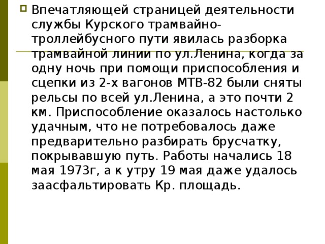 Впечатляющей страницей деятельности службы Курского трамвайно-троллейбусного пути явилась разборка трамвайной линии по ул.Ленина, когда за одну ночь при помощи приспособления и сцепки из 2-х вагонов МТВ-82 были сняты рельсы по всей ул.Ленина, а это почти 2 км. Приспособление оказалось настолько удачным, что не потребовалось даже предварительно разбирать брусчатку, покрывавшую путь. Работы начались 18 мая 1973г, а к утру 19 мая даже удалось заасфальтировать Кр. площадь.