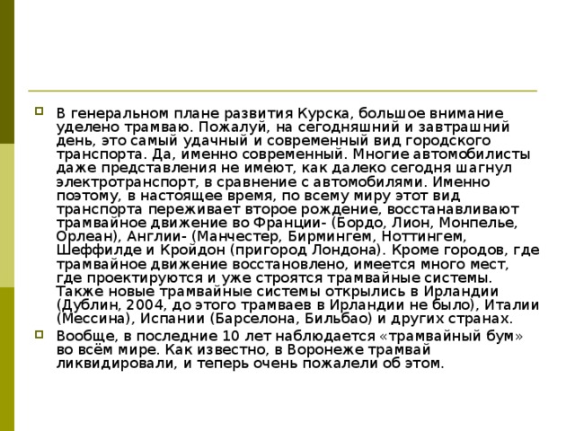 В генеральном плане развития Курска, большое внимание уделено трамваю. Пожалуй, на сегодняшний и завтрашний день, это самый удачный и современный вид городского транспорта. Да, именно современный. Многие автомобилисты даже представления не имеют, как далеко сегодня шагнул электротранспорт, в сравнение с автомобилями. Именно поэтому, в настоящее время, по всему миру этот вид транспорта переживает второе рождение, восстанавливают трамвайное движение во Франции- (Бордо, Лион, Монпелье, Орлеан), Англии- (Манчестер, Бирмингем, Ноттингем, Шеффилде и Кройдон (пригород Лондона). Кроме городов, где трамвайное движение восстановлено, имеется много мест, где проектируются и уже строятся трамвайные системы. Также новые трамвайные системы открылись в Ирландии (Дублин, 2004, до этого трамваев в Ирландии не было), Италии (Мессина), Испании (Барселона, Бильбао) и других странах. Вообще, в последние 10 лет наблюдается «трамвайный бум» во всём мире. Как известно, в Воронеже трамвай ликвидировали, и теперь очень пожалели об этом. 