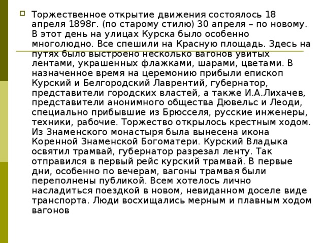 Торжественное открытие движения состоялось 18 апреля 1898г. (по старому стилю) 30 апреля – по новому. В этот день на улицах Курска было особенно многолюдно. Все спешили на Красную площадь. Здесь на путях было выстроено несколь­ко вагонов увитых лентами, украшенных флажками, шарами, цветами. В назначенное время на церемонию прибыли епископ Курский и Белгородский Лаврентий, губернатор, представители городских властей, а также И.А.Лихачев, представители анонимного общества Дювельс и Леоди, специально прибывшие из Брюсселя, русские инженеры, техники, рабочие. Торжество открылось крестным ходом. Из Знаменского монастыря была вынесена икона Коренной Знаменской Богоматери. Курский Владыка освятил трамвай, губернатор разрезал ленту. Так отправился в первый рейс курский трамвай. В первые дни, особенно по вечерам, вагоны трамвая были переполнены публикой. Всем хотелось лично насладиться поездкой в новом, невиданном доселе виде транспорта. Люди восхищались мерным и плавным ходом вагонов