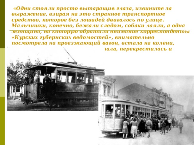 «Одни стояли просто вытаращив глаза, извините за выражение, взирая на это странное транспортное средство, которое без лошадей двигалось по улице. Мальчишки, конечно, бежали следом, собаки лаяли, а одна женщина, на которую обратили внимание корреспонденты «Курских губернских ведомостей», внимательно посмотрела на проезжающий вагон, встала на колени, заглянула под вагон, потом встала, перекрестилась и сказала: ползет, как змея».