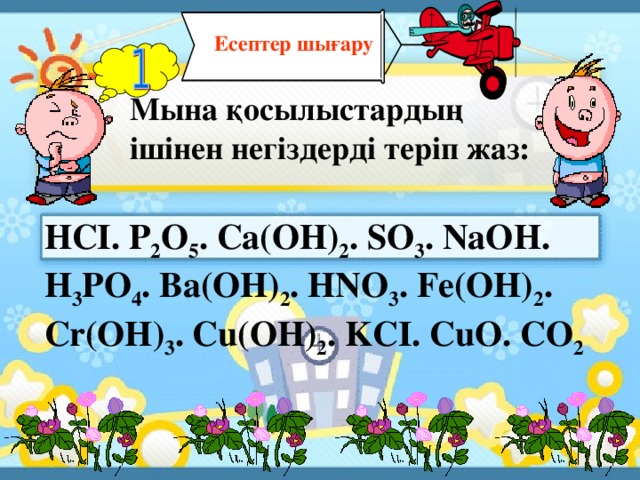 Есептер шығару Мына қосылыстардың ішінен негіздерді теріп жаз: HCI. P 2 O 5 . Ca(OH) 2 . SO 3 . NaOH. H 3 PO 4 . Ba(OH) 2 . HNO 3 . Fe(OH) 2 . Cr(OH) 3 . Cu(OH) 2 . KCI. CuO. CO 2