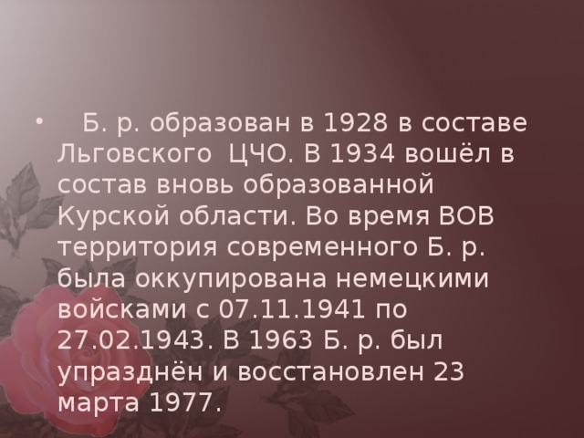     Б. р. образован в 1928 в составе Льговского  ЦЧО. В 1934 вошёл в состав вновь образованной Курской области. Во время ВОВ территория современного Б. р. была оккупирована немецкими войсками с 07.11.1941 по 27.02.1943. В 1963 Б. р. был упразднён и восстановлен 23 марта 1977.