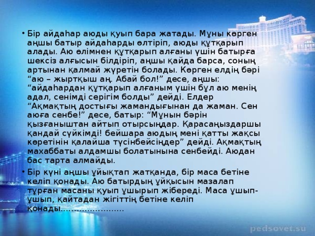 Бір айдаһар аюды қуып бара жатады. Мұны көрген аңшы батыр айдаһарды өлтіріп, аюды құтқарып алады. Аю өлімнен құтқарып алғаны үшін батырға шексіз алғысын білдіріп, аңшы қайда барса, соның артынан қалмай жүретін болады. Көрген елдің бәрі “аю – жыртқыш аң. Абай бол!” десе, аңшы: “айдаһардан құтқарып алғаным үшін бұл аю менің адал, сенімді серігім болды” дейді. Елдер “Ақмақтың достығы жамандығынан да жаман. Сен аюға сенбе!” десе, батыр: “Мұнын бәрін қызғаныштан айтып отырсыңдар. Қарасаңыздаршы қандай сүйкімді! бейшара аюдың мені қатты жақсы көретінін қалайша түсінбейсіңдер” дейді. Ақмақтың махаббаты алдамшы болатынына сенбейді. Аюдан бас тарта алмайды. Бір күні аңшы ұйықтап жатқанда, бір маса бетіне келіп қонады. Аю батырдың ұйқысын мазалап тұрған масаны қуып ұшырып жібереді. Маса ұшып-ұшып, қайтадан жігіттің бетіне келіп қонады........................