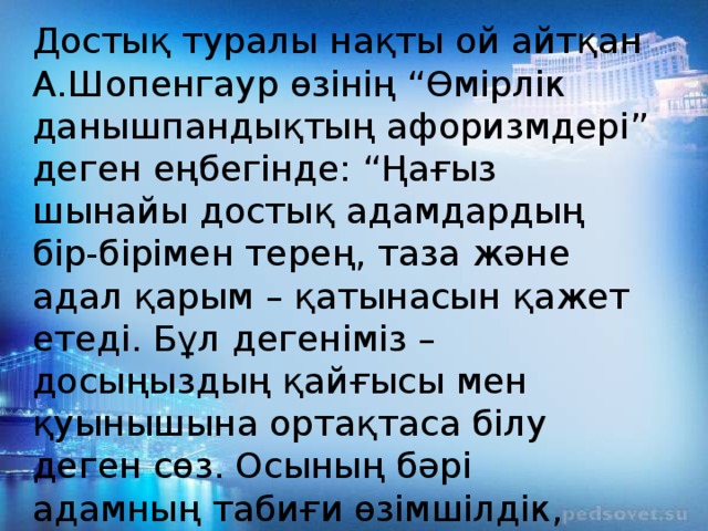 Достық туралы нақты ой айтқан А.Шопенгаур өзінің “Өмірлік данышпандықтың афоризмдері” деген еңбегінде: “Ңағыз шынайы достық адамдардың бір-бірімен терең, таза және адал қарым – қатынасын қажет етеді. Бұл дегеніміз – досыңыздың қайғысы мен қуынышына ортақтаса білу деген сөз. Осының бәрі адамның табиғи өзімшілдік, өркөкіректік қасиеттерін жояды” депті