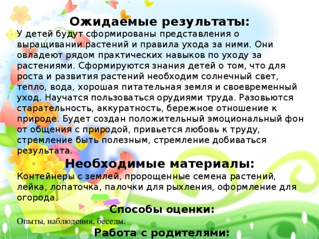 Ожидаемые результаты: У детей будут сформированы представления о выращивании растений и правила ухода за ними. Они овладеют рядом практических навыков по уходу за растениями. Сформируются знания детей о том, что для роста и развития растений необходим солнечный свет, тепло, вода, хорошая питательная земля и своевременный уход. Научатся пользоваться орудиями труда. Разовьются старательность, аккуратность, бережное отношение к природе. Будет создан положительный эмоциональный фон от общения с природой, привьется любовь к труду, стремление быть полезным, стремление добиваться результата. Необходимые материалы: Контейнеры с землей, пророщенные семена растений, лейка, лопаточка, палочки для рыхления, оформление для огорода. Способы оценки: Опыты, наблюдения, беседы. Работа с родителями: