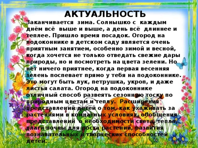 АКТУАЛЬНОСТЬ Заканчивается  зима. Солнышко с  каждым днём всё  выше и выше, а день всё  длиннее и теплее. Пришло время посадок. Огород на подоконнике в детском саду является очень приятным занятием, особенно зимой и весной, когда хочется не только отведать свежие дары природы, но и посмотреть на цвета зелени. Но нет ничего приятнее, когда первая весенняя зелень поспевает прямо у тебя на подоконнике. Это могут быть лук, петрушка, укроп, и даже листья салата. Огород на подоконнике отличный способ развеять сезонную тоску по природным цветам и теплу.  Расширения представлений детей о том, как ухаживать за растениями в комнатных условиях, обобщения представлений  о необходимости света, тепла, влаги почвы для роста растений, развития познавательных и творческих способностей детей.