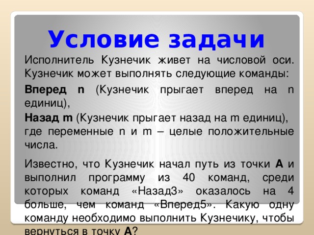 Условие задачи Исполнитель Кузнечик живет на числовой оси. Кузнечик может выполнять следующие команды: Вперед n (Кузнечик прыгает вперед на n единиц), Назад m (Кузнечик прыгает назад на m единиц), где переменные n и m – целые положительные числа. Известно, что Кузнечик начал путь из точки А и выполнил программу из 40 команд, среди которых команд «Назад3» оказалось на 4 больше, чем команд «Вперед5». Какую одну команду необходимо выполнить Кузнечику, чтобы вернуться в точку А ?