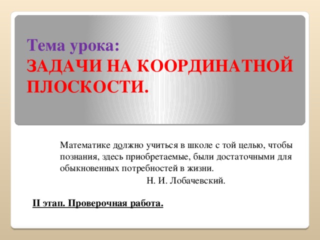 Тема урока:  ЗАДАЧИ НА КООРДИНАТНОЙ ПЛОСКОСТИ. Математике д о лжно учиться в школе с той целью, чтобы познания, здесь приобретаемые, были достаточными для обыкновенных потребностей в жизни. Н. И. Лобачевский. II этап. Проверочная работа.