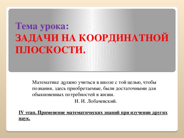 Тема урока:  ЗАДАЧИ НА КООРДИНАТНОЙ ПЛОСКОСТИ. Математике д о лжно учиться в школе с той целью, чтобы познания, здесь приобретаемые, были достаточными для обыкновенных потребностей в жизни. Н. И. Лобачевский.  IV этап. Применение математических знаний при изучении других наук.