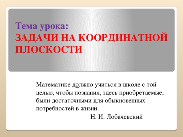 Тема урока:  ЗАДАЧИ НА КООРДИНАТНОЙ ПЛОСКОСТИ Математике д о лжно учиться в школе с той целью, чтобы познания, здесь приобретаемые, были достаточными для обыкновенных потребностей в жизни. Н. И. Лобачевский