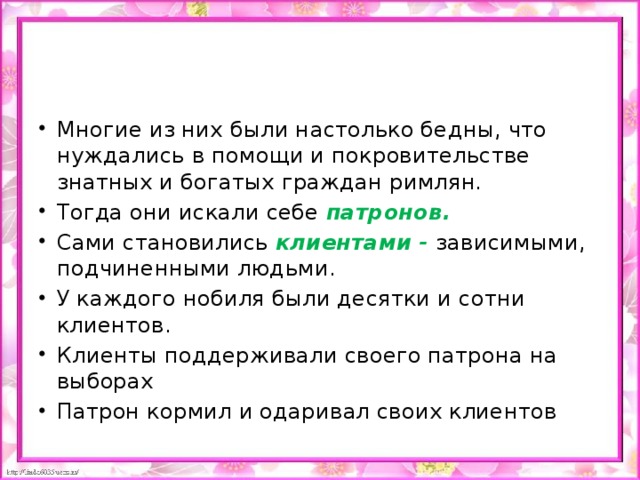 Многие из них были настолько бедны, что нуждались в помощи и покровительстве знатных и богатых граждан римлян. Тогда они искали себе патронов. Сами становились клиентами - зависимыми, подчиненными людьми. У каждого нобиля были десятки и сотни клиентов. Клиенты поддерживали своего патрона на выборах Патрон кормил и одаривал своих клиентов