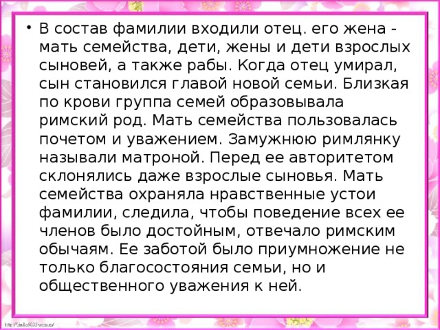 В состав фамилии входили отец. его жена - мать семейства, дети, жены и дети взрослых сыновей, а также рабы. Когда отец умирал, cын становился главой новой семьи. Близкая по крови группа семей образовывала римский род. Мать семейства пользовалась почетом и уважением. Замужнюю римлянку называли матроной. Перед ее авторитетом склонялись даже взрослые сыновья. Мать семейства охраняла нравственные устои фамилии, следила, чтобы поведение всех ее членов было достойным, отвечало римским обычаям. Ее заботой было приумножение не только благосостояния семьи, но и общественного уважения к ней.