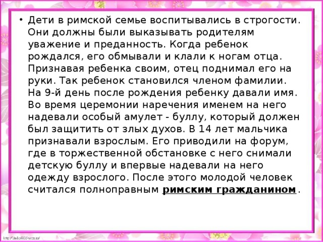 Дети в римской семье воспитывались в строгости. Они должны были выказывать родителям уважение и преданность. Когда ребенок рождался, его обмывали и клали к ногам отца. Признавая ребенка своим, отец поднимал его на руки. Так ребенок становился членом фамилии. На 9-й день после рождения ребенку давали имя. Во время церемонии наречения именем на него надевали особый амулет - буллу, который должен был защитить от злых духов. В 14 лет мальчика признавали взрослым. Его приводили на форум, где в торжественной обстановке с него снимали детскую буллу и впервые надевали на него одежду взрослого. После этого молодой человек считался полноправным римским гражданином