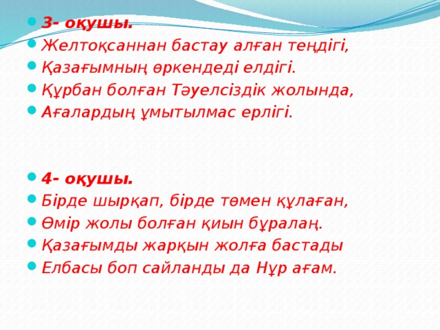 3- оқушы. Желтоқсаннан бастау алған теңдігі, Қазағымның өркендеді елдігі. Құрбан болған Тәуелсіздік жолында, Ағалардың ұмытылмас ерлігі.   4- оқушы. Бірде шырқап, бірде төмен құлаған, Өмір жолы болған қиын бұралаң. Қазағымды жарқын жолға бастады Елбасы боп сайланды да Нұр ағам.