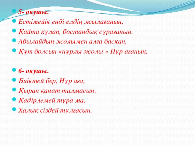 5- оқушы. Естімейік енді елдің жылағанын, Қайта құлап, бостандық сұрағанын. Абылайдың жолымен алға басқан, Құт болсын «нұрлы жолы » Нұр ағаның.  6- оқушы. Биіктей бер, Нұр аға, Қыран қанат талмасын. Қадірлемей тұра ма, Халық сіздей тұлғасын.