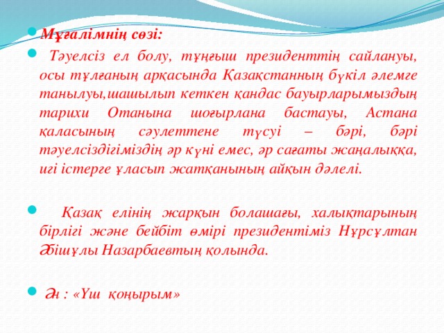 Мұғалімнің сөзі:  Тәуелсіз ел болу, тұңғыш президенттің сайлануы, осы тұлғаның арқасында Қазақстанның бүкіл әлемге танылуы,шашылып кеткен қандас бауырларымыздың тарихи Отанына шоғырлана бастауы, Астана қаласының сәулеттене түсуі – бәрі, бәрі тәуелсіздігіміздің әр күні емес, әр сағаты жаңалыққа, игі істерге ұласып жатқанының айқын дәлелі.   Қазақ елінің жарқын болашағы, халықтарының бірлігі және бейбіт өмірі президентіміз Нұрсұлтан Әбішұлы Назарбаевтың қолында.   Ән : «Үш қоңырым»