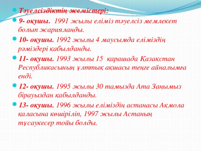 Тәуелсіздіктің жемістері: 9- оқушы. 1991 жылы еліміз тәуелсіз мемлекет болып жарияланды. 10- оқушы. 1992 жылы 4 маусымда еліміздің рәміздері қабылданды. 11- оқушы. 1993 жылы 15 қарашада Қазақстан Республикасының ұлттық ақшасы теңге айналымға енді. 12- оқушы. 1995 жылы 30 тамызда Ата Заңымыз бірауыздан қабылданды. 13- оқушы. 1996 жылы еліміздің астанасы Ақмола қаласына көшіріліп, 1997 жылы Астаның тұсаукесер тойы болды.