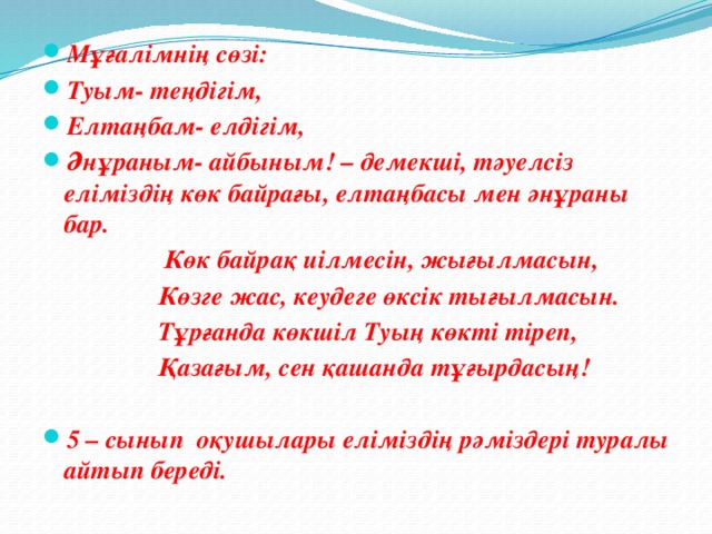 Мұғалімнің сөзі:  Туым- теңдігім, Елтаңбам- елдігім, Әнұраным- айбыным! – демекші, тәуелсіз еліміздің көк байрағы, елтаңбасы мен әнұраны бар.  Көк байрақ иілмесін, жығылмасын,  Көзге жас, кеудеге өксік тығылмасын.  Тұрғанда көкшіл Туың көкті тіреп,  Қазағым, сен қашанда тұғырдасың!   5 – сынып оқушылары еліміздің рәміздері туралы айтып береді.