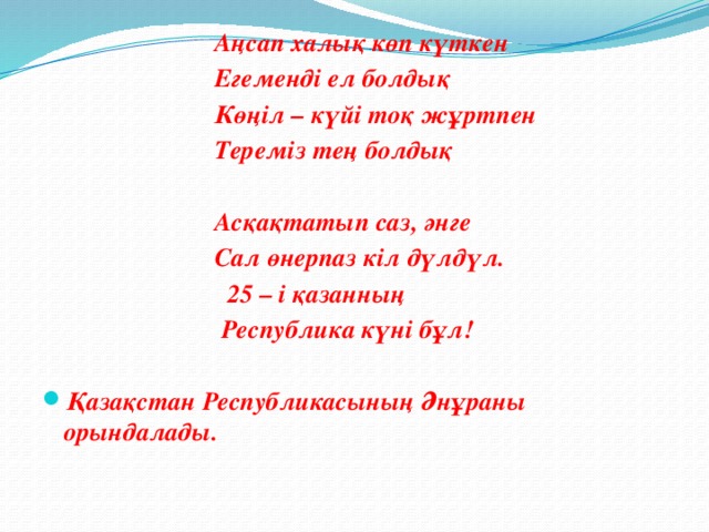 Аңсап халық көп күткен  Егеменді ел болдық  Көңіл – күйі тоқ жұртпен  Тереміз тең болдық    Асқақтатып саз, әнге  Сал өнерпаз кіл дүлдүл.  25 – і қазанның  Республика күні бұл!   Қазақстан Республикасының Әнұраны орындалады.  