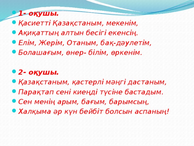 1- оқушы. Қасиетті Қазақстаным, мекенім, Ақиқаттың алтын бесігі екенсің. Елім, Жерім, Отаным, бақ-дәулетім, Болашағым, өнер- білім, өркенім.  2- оқушы. Қазақстаным, қастерлі мәңгі дастаным, Парақтап сені киеңді түсіне бастадым. Сен менің арым, бағым, барымсың, Халқыма әр күн бейбіт болсын аспаның!