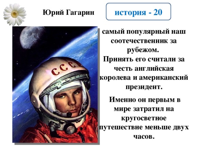 история - 20 Юрий Гагарин самый популярный наш соотечественник за рубежом. Принять его считали за честь английская королева и американский президент.   Именно он первым в мире затратил на кругосветное путешествие меньше двух часов.