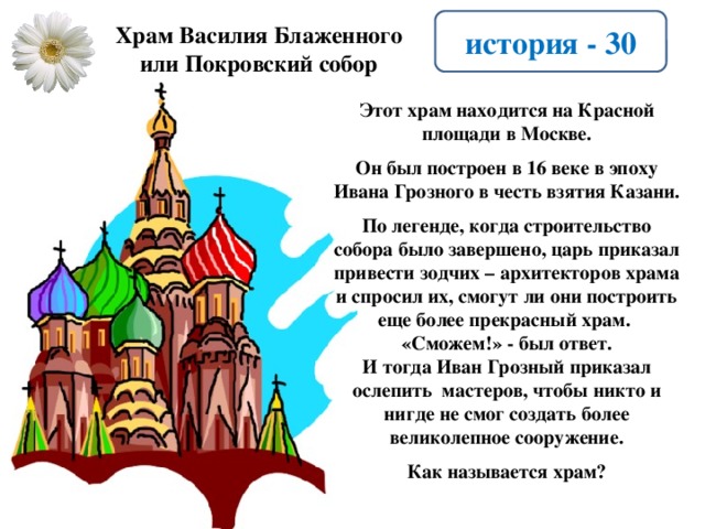 история - 30 Храм Василия Блаженного или Покровский собор Этот храм находится на Красной площади в Москве.  Он был построен в 16 веке в эпоху Ивана Грозного в честь взятия Казани.  По легенде, когда строительство собора было завершено, царь приказал привести зодчих – архитекторов храма и спросил их, смогут ли они построить еще более прекрасный храм. «Сможем!» - был ответ. И тогда Иван Грозный приказал ослепить мастеров, чтобы никто и нигде не смог создать более великолепное сооружение.  Как называется храм?