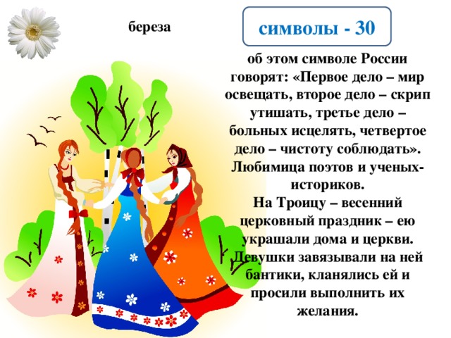 символы - 30 береза об этом символе России говорят: «Первое дело – мир освещать, второе дело – скрип утишать, третье дело – больных исцелять, четвертое дело – чистоту соблюдать». Любимица поэтов и ученых-историков. На Троицу – весенний церковный праздник – ею украшали дома и церкви. Девушки завязывали на ней бантики, кланялись ей и просили выполнить их желания.