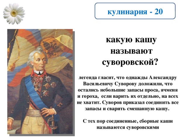 кулинария - 20 какую кашу называют суворовской? легенда гласит, что однажды Александру Васильевичу Суворову доложили, что остались небольшие запасы проса, ячменя и гороха, если варить их отдельно, на всех не хватит. Суворов приказал соединить все запасы и сварить смешанную кашу.  С тех пор соединенные, сборные каши называются суворовскими