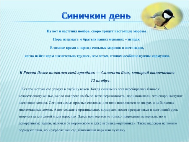 Ну вот и наступил ноябрь, скоро придут настоящие морозы. Пора подумать  о братьях наших меньших – птицах. В зимнее время в период сильных морозов и снегопадов, когда найти корм значительно труднее, чем летом, птицам особенно нужны кормушки.  В России даже появился свой праздник — Синичкин день, который отмечается 12 ноября.  Кстати, истоки его уходят в глубину веков. Когда синицы из леса перебирались ближе к человеческому жилью, около которого им было легче перезимовать, люди понимали, что скоро наступят настоящие холода. Сегодня самые простые столовые для птиц появляются во дворах и на балконах многоэтажных домов. А вот создание оригинальных кормушек может превратиться в настоящий урок творчества для детей и для взрослых. Здесь пригодятся не только природные материалы, но и декоративные чашки, палочки от мороженого и даже игрушка «пружинка». Такие шедевры не только порадуют птиц, но и украсят ваш сад, ближайший парк или лужайку.