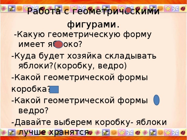 Работа с геометрическими фигурами .  -Какую геометрическую форму имеет яблоко? -Куда будет хозяйка складывать яблоки?(коробку, ведро) -Какой геометрической формы коробка? -Какой геометрической формы ведро? -Давайте выберем коробку- яблоки лучше хранятся. - 10/31/16