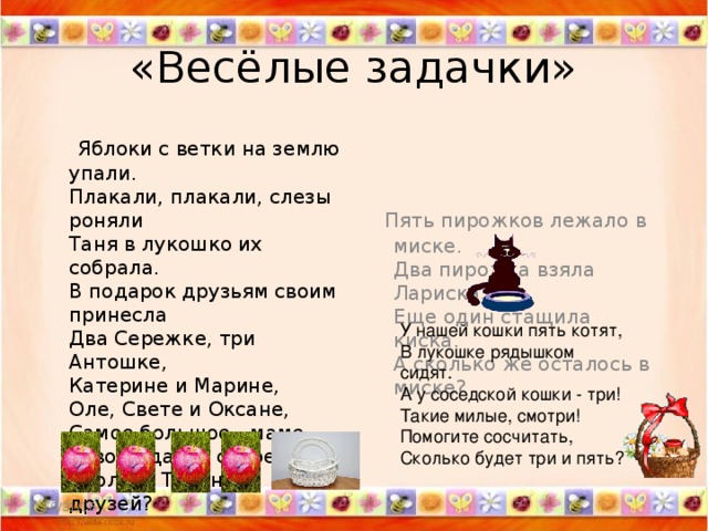 «Весёлые задачки»  Яблоки с ветки на землю упали.   Плакали, плакали, слезы роняли   Таня в лукошко их собрала.   В подарок друзьям своим принесла   Два Сережке, три Антошке,   Катерине и Марине,   Оле, Свете и Оксане,   Самое большое - маме.   Говори давай скорей,   Сколько Таниных друзей?    Пять пирожков лежало в миске.   Два пирожка взяла Лариска,   Еще один стащила киска.   А сколько же осталось в миске?  У нашей кошки пять котят,   В лукошке рядышком сидят.   А у соседской кошки - три!   Такие милые, смотри!   Помогите сосчитать,   Сколько будет три и пять? 10/31/16