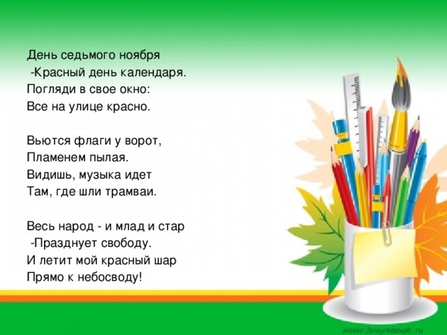 День седьмого ноября  -Красный день календаря. Погляди в свое окно: Все на улице красно. Вьются флаги у ворот, Пламенем пылая. Видишь, музыка идет Там, где шли трамваи. Весь народ - и млад и стар  -Празднует свободу. И летит мой красный шар Прямо к небосводу!