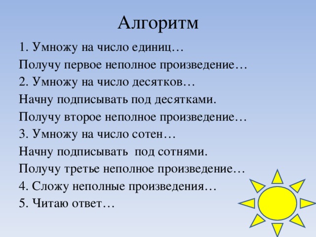 Алгоритм 1. Умножу на число единиц… Получу первое неполное произведение… 2. Умножу на число десятков… Начну подписывать под десятками. Получу второе неполное произведение… 3. Умножу на число сотен… Начну подписывать под сотнями. Получу третье неполное произведение… 4. Сложу неполные произведения… 5. Читаю ответ…