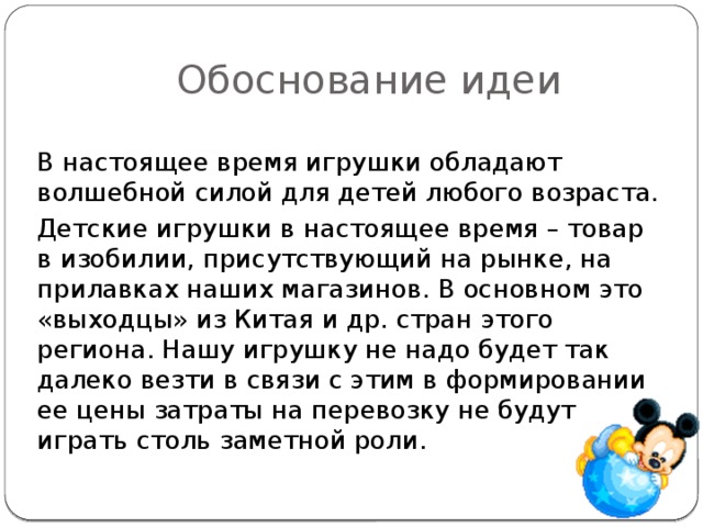 Обоснование идеи В настоящее время игрушки обладают волшебной силой для детей любого возраста. Детские игрушки в настоящее время – товар в изобилии, присутствующий на рынке, на прилавках наших магазинов. В основном это «выходцы» из Китая и др. стран этого региона. Нашу игрушку не надо будет так далеко везти в связи с этим в формировании ее цены затраты на перевозку не будут играть столь заметной роли.