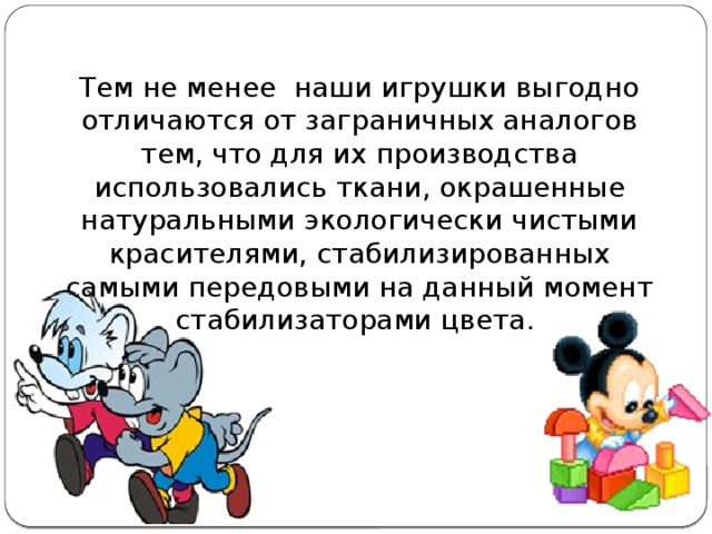 Тем не менее наши игрушки выгодно отличаются от заграничных аналогов тем, что для их производства использовались ткани, окрашенные натуральными экологически чистыми красителями, стабилизированных самыми передовыми на данный момент стабилизаторами цвета.