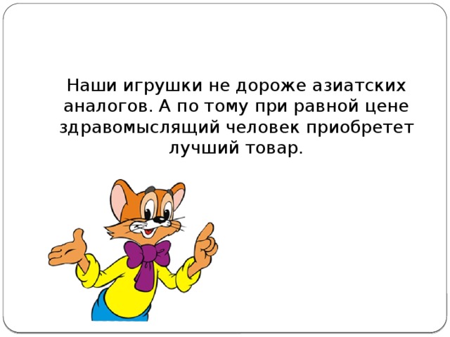 Наши игрушки не дороже азиатских аналогов. А по тому при равной цене здравомыслящий человек приобретет лучший товар.