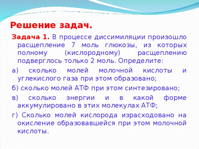 Решение задач . Задача 1.  В процессе диссимиляции произошло расщепление 7 моль глюкозы, из которых полному (кислородному) расщеплению подверглось только 2 моль. Определите: а) сколько молей молочной кислоты и углекислого газа при этом образовано; б) сколько молей АТФ при этом синтезировано; в) сколько энергии и в какой форме аккумулировано в этих молекулах АТФ; г) Сколько молей кислорода израсходовано на окисление образовавшейся при этом молочной кислоты.