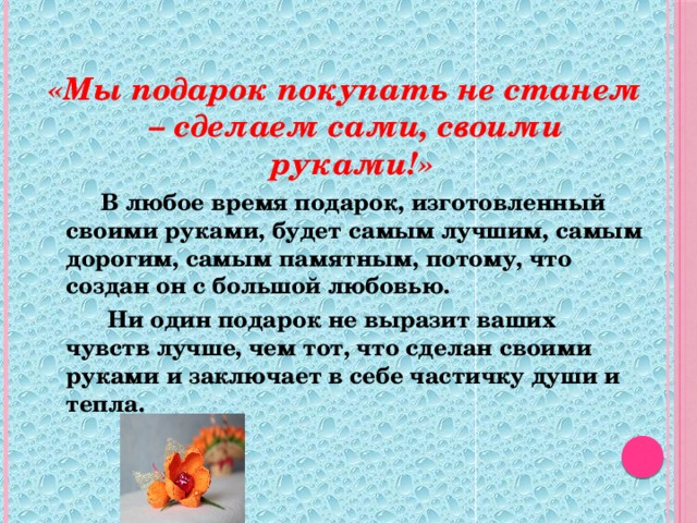 «Мы подарок покупать не станем – сделаем сами, своими руками!»    В любое время подарок, изготовленный своими руками, будет самым лучшим, самым дорогим, самым памятным, потому, что создан он с большой любовью.     Ни один подарок не выразит ваших чувств лучше, чем тот, что сделан своими руками и заключает в себе частичку души и тепла.