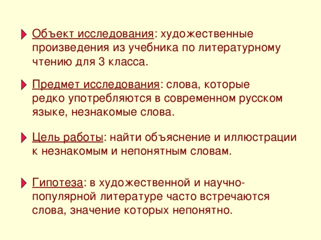 Объект исследования : художественные произведения из учебника по литературному чтению для 3 класса. Предмет исследования : слова, которые редко употребляются в современном русском языке, незнакомые слова. Цель работы : найти объяснение и иллюстрации к незнакомым и непонятным словам. Гипотеза : в художественной и научно-популярной литературе часто встречаются слова, значение которых непонятно.