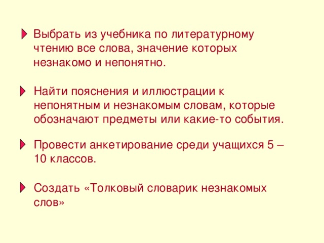 Выбрать из учебника по литературному чтению все слова, значение которых незнакомо и непонятно. Найти пояснения и иллюстрации к непонятным и незнакомым словам, которые обозначают предметы или какие-то события. Провести анкетирование среди учащихся 5 – 10 классов. Создать «Толковый словарик незнакомых слов»