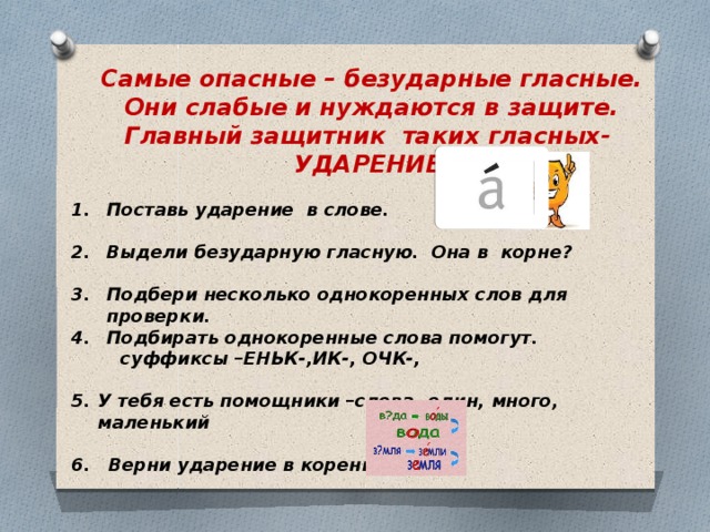 Самые опасные – безударные гласные. Они слабые и нуждаются в защите. Главный защитник таких гласных- УДАРЕНИЕ  Поставь ударение в слове.  Выдели безударную гласную. Она в корне?  Подбери несколько однокоренных слов для проверки. Подбирать однокоренные слова помогут.  суффиксы –ЕНЬК-,ИК-, ОЧК-,  У тебя есть помощники –слова- один, много, маленький  6. Верни ударение в корень.