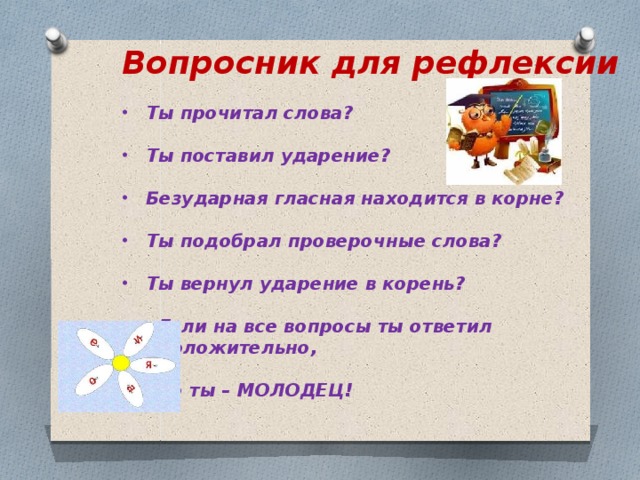 Вопросник для рефлексии  Ты прочитал слова?  Ты поставил ударение?  Безударная гласная находится в корне?  Ты подобрал проверочные слова?  Ты вернул ударение в корень?   Если на все вопросы ты ответил  положительно,   То ты – МОЛОДЕЦ!