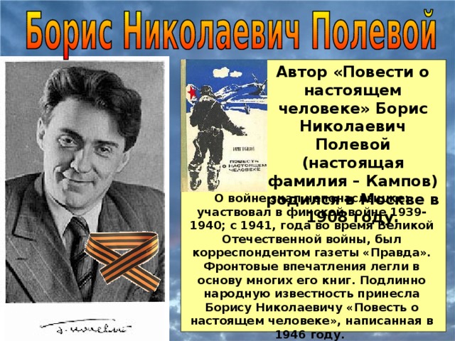 Автор «Повести о настоящем человеке» Борис Николаевич Полевой (настоящая фамилия – Кампов) родился в Москве в 1908 году. О войне знал непонаслышке: участвовал в финской войне 1939-1940; с 1941, года во время Великой Отечественной войны, был корреспондентом газеты «Правда». Фронтовые впечатления легли в основу многих его книг. Подлинно народную известность принесла Борису Николаевичу «Повесть о настоящем человеке», написанная в 1946 году.