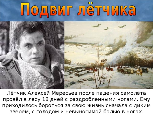 Лётчик Алексей Мересьев после падения самолёта провёл в лесу 18 дней с раздробленными ногами. Ему приходилось бороться за свою жизнь сначала с диким зверем, с голодом и невыносимой болью в ногах.